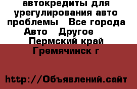 автокредиты для урегулирования авто проблемы - Все города Авто » Другое   . Пермский край,Гремячинск г.